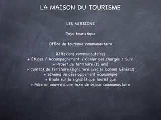 LES MISSIONS Pays touristique Office de tourisme communautaire Réflexions communautaires + Études / Accompagnement / Cahier des charges / Suivi + Projet de territoire (15 ans) + Contrat de territoire (signature avec le Conseil Général) + Schéma de développement économique + Étude sur la signalétique touristique + Mise en oeuvre d’une taxe de séjour communautaire LA MAISON DU TOURISME 
