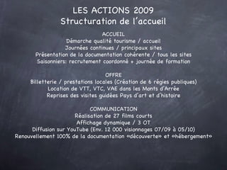 LES ACTIONS 2009 Structuration de l’accueil ACCUEIL Démarche qualité tourisme / accueil Journées continues / principaux sites Présentation de la documentation cohérente / tous les sites Saisonniers: recrutement coordonné + journée de formation OFFRE Billetterie / prestations locales (Création de 6 régies publiques) Location de VTT, VTC, VAE dans les Monts d’Arrée Reprises des visites guidées Pays d’art et d’histoire COMMUNICATION Réalisation de 27 films courts Affichage dynamique / 3 OT Diffusion sur YouTube (Env. 12 000 visionnages 07/09 à 05/10) Renouvellement 100% de la documentation «découverte» et «hébergement» 
