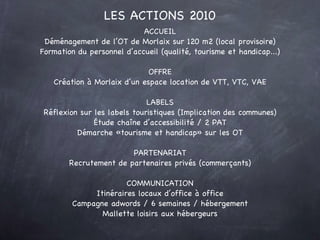 ACCUEIL Déménagement de l’OT de Morlaix sur 120 m2 (local provisoire) Formation du personnel d’accueil (qualité, tourisme et handicap...) OFFRE Création à Morlaix d’un espace location de VTT, VTC, VAE LABELS Réflexion sur les labels touristiques (Implication des communes) Étude chaîne d’accessibilité / 2 PAT Démarche «tourisme et handicap» sur les OT PARTENARIAT Recrutement de partenaires privés (commerçants) COMMUNICATION Itinéraires locaux d’office à office Campagne adwords / 6 semaines / hébergement Mallette loisirs aux hébergeurs LES ACTIONS 2010 