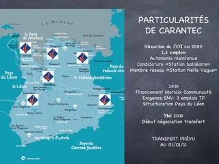 PARTICULARITÉS DE CARANTEC Situation de l’OT en 2009 2,5 emplois Autonomie maintenue Candidature «Station balnéaire» Membre réseau «Station Nelle Vague» TRANSFERT PRÉVU AU 01/01/11 2010 Financement Morlaix Communauté Exigence SNV: 3 emplois TP Structuration Pays du Léon Mai 2010 Début négociation transfert 