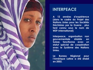 INTERPEACEA 12 années d’expérience (dans le cadre du Projet des Nations Unies pour les Sociétés Déchirées par la Guerre , plus tard connu sous le nom de WSP-International) Interpeace, organisation non gouvermentale établie en Suisse, fonctionne avec un statut spécial de coopération avec le Système des Nations Unies.Le Bureau Régional pour l’Amérique Latine a été établi en 2002. 