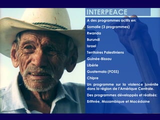 INTERPEACEA des programmes actifs en:Somalie (3 programmes)RwandaBurundiIsraelTerritoires PalestiniensGuinée-BissauLibérieGuatemala (FOSS)ChipreUn programme sur la violence juvénile dans la région de l’Amérique Centrale.Des programmes développés et réalisés:Erithrée, Mozambique et Macédoine