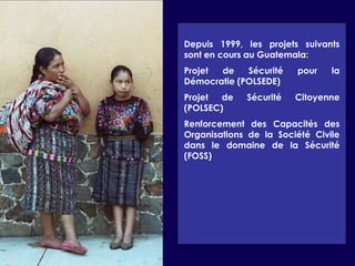 Depuis 1999, les projets suivants sont en cours au Guatemala:Projet de Sécurité pour la Démocratie (POLSEDE)Projet de Sécurité Citoyenne (POLSEC)Renforcement des Capacités des Organisations de la Société Civile dans le domaine de la Sécurité (FOSS)