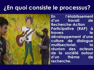 ¿En quoi consiste le processus?En l’établissement d’un travail de Recherche-Action Participative (RAP) à travers le développement d’une culture de dialogue multisectoriel, la réunion des acteurs de la société autour d’un thème de recherche.