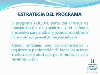 ESTRATEGIA DEL PROGRAMAEl programa POLJUVE parte del enfoque de transformación de conflictos y el enfoque preventivo para analizar y abordar el problema de la violencia juvenil de manera integral. Ambos enfoques son complementarios y requieren la participación de todos los actores involucrados y afectados por el problema de la violencia juvenil. 