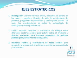 EJES ESTRATEGICOSInvestigación sobre la violencia juvenil, relaciones de género en las maras y pandillas, historias de vida de ex-miembros de pandillas, programas de prevención y justicia penal juvenil.  En todas las investigaciones se aplica la metodología de investigación-acción-participación. Facilita espacios neutrales y autónomos de diálogo entre diferentes sectores sociales para debatir sobre el problema y  alcanzar consensos para formular propuestas de políticas públicas para prevenir la violencia juvenil. Incidencia Política y construcción de redes sociales para responder al problema de la violencia juvenil de forma coordinada y colaborativa.