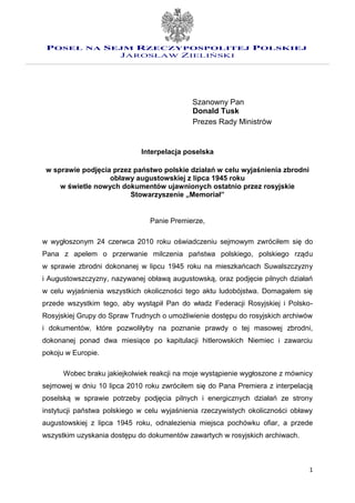 POSEŁ NA SEJM RZECZYPOSPOLITEJ POLSKIEJ
            JAROSŁAW ZIELIŃSKI




                                             Szanowny Pan
                                             Donald Tusk
                                             Prezes Rady Ministrów


                             Interpelacja poselska

 w sprawie podjęcia przez państwo polskie działań w celu wyjaśnienia zbrodni
                   obławy augustowskiej z lipca 1945 roku
     w świetle nowych dokumentów ujawnionych ostatnio przez rosyjskie
                         Stowarzyszenie „Memoriał”


                                Panie Premierze,

w wygłoszonym 24 czerwca 2010 roku oświadczeniu sejmowym zwróciłem się do
Pana z apelem o przerwanie milczenia państwa polskiego, polskiego rządu
w sprawie zbrodni dokonanej w lipcu 1945 roku na mieszkańcach Suwalszczyzny
i Augustowszczyzny, nazywanej obławą augustowską, oraz podjęcie pilnych działań
w celu wyjaśnienia wszystkich okoliczności tego aktu ludobójstwa. Domagałem się
przede wszystkim tego, aby wystąpił Pan do władz Federacji Rosyjskiej i Polsko-
Rosyjskiej Grupy do Spraw Trudnych o umożliwienie dostępu do rosyjskich archiwów
i dokumentów, które pozwoliłyby na poznanie prawdy o tej masowej zbrodni,
dokonanej ponad dwa miesiące po kapitulacji hitlerowskich Niemiec i zawarciu
pokoju w Europie.

      Wobec braku jakiejkolwiek reakcji na moje wystąpienie wygłoszone z mównicy
sejmowej w dniu 10 lipca 2010 roku zwróciłem się do Pana Premiera z interpelacją
poselską w sprawie potrzeby podjęcia pilnych i energicznych działań ze strony
instytucji państwa polskiego w celu wyjaśnienia rzeczywistych okoliczności obławy
augustowskiej z lipca 1945 roku, odnalezienia miejsca pochówku ofiar, a przede
wszystkim uzyskania dostępu do dokumentów zawartych w rosyjskich archiwach.



                                                                                1
 