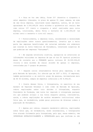 4 - Para se ter uma idéia, foram 257 (duzentos e cinquenta e
sete) empenhos liberados, no prazo de apenas 01 (uma) semana, em nome
de uma única empresa, resultando esses empenhos, juntos, em um valor
aproximado de 2.500.000,00 (dois milhões e quinhentos mil reais); Bem
como   outros     157    (cento    e     cinquenta       e    sete)     realizados        para   outra
empresa,       totalizando,      desta     feita     o       montante      de   1.165.000,00       (um
milhão cento e sessenta e cinco mil reais).


       5 - Posteriormente, a imprensa local, reconhecendo a necessidade
de   explicações        sobre    nossos    questionamentos,               levantou   que    a    maior
parte das empresas beneficiadas não estariam sediadas nos endereços
que constam na Junta Comercial de Pernambuco, levantando suspeitas de
que poderiam ser empresas “fantasmas”.


       6 – Em segunda entrevista coletiva, agregou-se às anteriores as
informações veiculadas na imprensa de que só nos 04 (quatro) primeiros
meses do corrente ano a FUNDARPE gastou vultosos R$ 36.000.000,00
(trinta    e    seis    milhões     de    reais)     através         de    apenas    11    empresas,
controladas por 5 grupos de pessoas.


       7 – Segundo outros levantamentos feitos pela imprensa, e não
pela Bancada de Oposição, foi aferido que de 2007 a 2010, 15 empresas,
também pertencentes a um restrito grupo de pessoas, movimentaram mais
de R$ 60 milhões, sempre em empenhos inferiores a R$ 8.000,00.


       8 - Diante desses fatos, o Interpelante, no exercício do seu
mandato de Deputado Estadual e como líder da Bancada de Oposição,
cobrou     explicações          sobre     tais     dúvidas       à      Interpelada,        enquanto
Presidente da Fundarpe, sem nunca ter imputado à interpelada qualquer
ato que pudesse atingir a sua honra enquanto pessoa, limitando-se,
assim, a cobrar explicações de caráter meramente institucional sobre
fatos que, se verdadeiros, podem gerar prejuízos de diversas ordens à
população de Pernambuco.


       9 - Apenas por cobrar, enquanto mandatário público, explicações
sobre fatos que, se verdadeiros, serão escandalosos, o Interpelante
fora atacado fortemente pela Interpelada, pelo que, nesse momento, vem
INTERPELAR EXTRAJUDICIALMENTE a INTERPELADA para que confirme ou não



                                                                                                     2
 