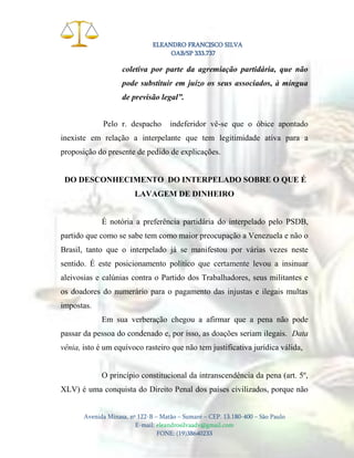 ELEANDRO FRANCISCO SILVA
OAB/SP 333.737

coletiva por parte da agremiação partidária, que não
pode substituir em juízo os seus associados, à míngua
de previsão legal”.
Pelo r. despacho

indeferidor vê-se que o óbice apontado

inexiste em relação a interpelante que tem legitimidade ativa para a
proposição do presente de pedido de explicações.

DO DESCONHECIMENTO DO INTERPELADO SOBRE O QUE É
LAVAGEM DE DINHEIRO

É notória a preferência partidária do interpelado pelo PSDB,
partido que como se sabe tem como maior preocupação a Venezuela e não o
Brasil, tanto que o interpelado já se manifestou por várias vezes neste
sentido. É este posicionamento político que certamente levou a insinuar
aleivosias e calúnias contra o Partido dos Trabalhadores, seus militantes e
os doadores do numerário para o pagamento das injustas e ilegais multas
impostas.
Em sua verberação chegou a afirmar que a pena não pode
passar da pessoa do condenado e, por isso, as doações seriam ilegais. Data
vênia, isto é um equívoco rasteiro que não tem justificativa jurídica válida,

O princípio constitucional da intranscendência da pena (art. 5º,
XLV) é uma conquista do Direito Penal dos países civilizados, porque não

Avenida Minasa, nº 122-B – Matão – Sumaré – CEP. 13.180-400 – São Paulo
E-mail: eleandrosilvaadv@gmail.com
FONE: (19)38640233

 