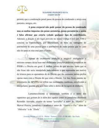 ELEANDRO FRANCISCO SILVA
OAB/SP 333.737

permite que a condenação penal passe da pessoa do condenado e atinja seus
parentes, amigos, etc..
A pena corporal não pode passar da pessoa do condenado
mas as multas impostas são penas acessórias, penas pecuniárias e assim
é falso afirmar que estaria vedado qualquer tipo de contribuição.
Ademais a doação é ato legal previsto no nosso Código Civil (art. 538) e
consiste na transferência, por liberalidade, de bens ou vantagens do
patrimônio de uma pessoa para o patrimônio de outra pessoa que no caso
não foi para os réus mas para a União.

Apesar de exuberante erudição e inegável inteligência o
ministro sempre deixa suas mal disfarçadas posições políticas simpáticas ao
PSDB e a Direita em geral. É melhor jurista do que ativista, tanto que se
não fosse não seria interpelado judicialmente o que representa um motivo
de tristeza para os operadores de do Direito que tão eminente jurista prefira
operar mais com a Direita do que com o Direito. Tal fato ficou patente no
julgamento da AP 470 e se reflete nas insinuações maldosas, envolvendo a
interpelante, quando põe se a falar sobre o delito de lavagem de dinheiro.

Lamentavelmente o interpelado também é o ídolo dos
sapateiros que gostam de ir além dos sapatos como os jornalistas direitistas
Reinaldo Azevedo, criador do termo “petralha” e autor de “Hamlet” e
Merval Pereira, jornalista e acadêmico autor de “Guerra e Paz” além da
“Odisséia” e da “Ilíada” .
Avenida Minasa, nº 122-B – Matão – Sumaré – CEP. 13.180-400 – São Paulo
E-mail: eleandrosilvaadv@gmail.com
FONE: (19)38640233

 