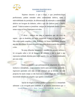 ELEANDRO FRANCISCO SILVA
OAB/SP 333.737

Sejamos sinceros: o que o leigo, o que jornalistas,leigos
profissionais, podem entender sobre continuidade delitiva, sobre a
indivisibilidade da jurisdição, da diferenciação da reiteração e continuidade
delitiva em lavagem de dinheiro, sobre o que são indícios para o Direito
penal? Todavia tratam os jornalistas amigos do interpelado destes e outros
temas como se fosse Papinianos revividos.
É óbvio – embora não para os sapateiros que vão além do
sapato – que os doadores não estão cumprindo a pena no lugar dos réus.
Não estão sendo coagidos a nada. Realizam, de forma espontânea, doações
aos réus devedores. Os motivos para o seu gesto dizem respeito tão somente
a eles.
Na peça dilucular acusatória o membro do parquet utilizou a
lei revogada sobre a lei de lavagem de dinheiro e não a atual o que
representa nulidade absoluta para todos aqueles réus que foram condenados
por este crime.

Todos os ministros que participaram do julgamento do mérito,
inclusive o interpelado, o que constitui motivo para que os réus, querendo ,
ingressem querendo com uma revisão criminal que já deveria ter sido
proposta há muito tempo se não houvesse a prisão ilegal dos réus mesmo
inexistindo trânsito em julgado o que agride a constituição.

Apesar da inegável cultura jurídica os ministros e o interpelado
adotaram a lei revogada para condenar. A lei anterior mencionava que a
Avenida Minasa, nº 122-B – Matão – Sumaré – CEP. 13.180-400 – São Paulo
E-mail: eleandrosilvaadv@gmail.com
FONE: (19)38640233

 