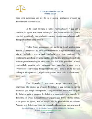 ELEANDRO FRANCISCO SILVA
OAB/SP 333.737

pena seria aumentada em até 2/3 se o agente

praticasse lavagem de

dinheiro com “habitualidade”.
A lei atual revogou o termo “habitualidade “ que diz a
condição do agente pelo termo “reiteração”, que é característica do crime e
com isto impedia alei que os réus tivessem as penas exacerbadas em razão
de suposta continuidade delitiva.

Todos foram condenados em razão da ilegal continuidade
delitiva. A “reiteração” é a única continuidade que o legislador admite e que
não se confunde e nem se pode confundir com crime continuado. As
condenações com base em lei revogada e com base no crime continuado são
assim flagrantemente ilegais. Data vênia, são dois erros grosseiros. A única
continuidade prevista pelo legislador para exacerbar a pena era a
“reiteração” e se vontade do legislador era clara – como o era no caso dos
embargos infringentes – o julgador não poderia invar pois in claris non fit
intepretatis.

Esta digressão é importante porque demonstra que o
interpelado não entende de lavagem de dinheiro o que explica sua verrina
infundada que atinge a interpelante. Doações não são meios para lavagem
de dinheiro, pois a lavagem de dinheiro se caracteriza pela inserção do
dinheiro a ser levado num determinado esquema que depois retorna, no total
e em parte ao agente, mas na doação não há possibilidade de retorno.
Ademais se o dinheiro adviesse de corrupção, afirmação de todo graciosa, é
Avenida Minasa, nº 122-B – Matão – Sumaré – CEP. 13.180-400 – São Paulo
E-mail: eleandrosilvaadv@gmail.com
FONE: (19)38640233

 