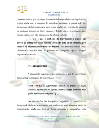 ELEANDRO FRANCISCO SILVA
OAB/SP 333.737

deveras estranho que corruptos deem o dinheiro que obtiveram ilegalmente.
Assim ainda que a intenção de contribuir ocultasse a participação em
lavagem de dinheiro seria uma ideia pouco inteligente, pois não há garantia
de qualquer retorno ao final. Doação é doação não é investimento nem
mesmo ilícito, pois não há processo de retorno ao final.
O fato é que o dinheiro da interpelante é limpo, não
adveio de corrupção e não poderia ser usado para lavar dinheiro, pois
inexiste na hipótese possiblidade de retorno. Mas mesmo assim se sentiu
obviamente ofendida com as palavras do interpelado que a atingem
inquestionavelmente.

IV – DO DIREITO

A requerente, seguindo o que determina o art. 144 do Código
Penal, exige explicações do requerido, in verbis:

"Art. 144 Se, de referências, alusões ou frases, se infere
calúnia, difamação ou injúria, quem se julga ofendido pode
pedir explicações em juízo. "[...]

As declarações do interpelado, sugerindo a ocorrência de
lavagem de dinheiro amplamente veiculada pelos mais diversos meios de
comunicação, ainda que feita de forma ambígua e inespecífica pode
Avenida Minasa, nº 122-B – Matão – Sumaré – CEP. 13.180-400 – São Paulo
E-mail: eleandrosilvaadv@gmail.com
FONE: (19)38640233

 