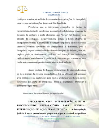 ELEANDRO FRANCISCO SILVA
OAB/SP 333.737

configurar o crime de calúnia dependendo das explicações do interpelado
uma vez que as insinuações foram na trilha da calúnia.
Percebe-se que o interpelado extrapolou os limites da
razoabilidade, tentando transformar a corrente de solidariedade em crime de
lavagem de dinheiro e ainda afirmando que “talvez” tal dinheiro fosse
oriundo de corrupção. Inequivocamente atingiu a honra objetiva da
interpelante devendo o interpelado esclarecer e explicar a intenção de suas
ofensivas verrinas revestidas de ambiguidade e dubiedade, pois o
interpelado sugere a ocorrência do crime de lavagem de dinheiro, mas não
explica quais os fundamentos, qual sua real intenção em insinuações
evidentemente maledicentes e quais os documentos que embasaram suas
declarações denotando possivelmente a intenção de caluniar.

Assim em face do discurso contumelioso do interpelado mister
se faz o manejo da presente interpelação, a fim de obliterar ambiguidades
e/ou imprecisões da declaração, para caso se evidenciar que houve animus
caluniandi por parte do interpelado possa a interpelante promover a
competente ação penal.

Neste norte é o entendimento jurisprudencial:
“PROCESSUAL CIVIL. INTERPELAÇÃO JUDICIAL.
PROCEDIMENTO

PREPARATÓRIO

PARA

EVENTUAL

INTERPOSIÇÃO DE AÇÃO PENAL PRIVADA. 1. A interpelação
judicial é mero procedimento preparatório para eventual propositura
Avenida Minasa, nº 122-B – Matão – Sumaré – CEP. 13.180-400 – São Paulo
E-mail: eleandrosilvaadv@gmail.com
FONE: (19)38640233

 