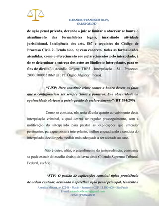 ELEANDRO FRANCISCO SILVA
OAB/SP 333.737

de ação penal privada, devendo o juiz se limitar a observar se houve o
atendimento

das

formalidades

legais,

inexistindo

atividade

jurisdicional. Inteligência dos arts. 867 e seguintes do Código de
Processo Civil. 2. Tendo sido, no caso concreto, todas as formalidades
atendidas, como o oferecimento dos esclarecimentos pelo interpelado, é
de se determinar a entrega dos autos ao Sindicato Interpelante, para os
fins de direito”. (Acórdão Origem: TRF5 - Interpelação – 58 – Processo:
200305000351869 UF: PE Órgão Julgador: Pleno).
“TJSP: Para constituir crime contra a honra devem os fatos
que o configurariam ser sempre claros e positivos. Sua obscuridade ou
equivocidade obrigam a prévio pedido de esclarecimento” (RT 594/299).

Como se constata, não resta dúvida quanto ao cabimento desta
interpelação criminal, a qual deverá ter regular prosseguimento, com a
notificação do interpelado para prestar as explicações que entender
pertinentes, para que possa a interpelante, melhor enquadrando a conduta do
interpelado, decidir pela medida mais adequada a ser adotada ao caso.

Não é outro, aliás, o entendimento da jurisprudência, consoante
se pode extrair do escólio abaixo, da lavra deste Colendo Supremo Tribunal
Federal, verbis:
“STF: O pedido de explicações constitui típica providência
de ordem cautelar, destinada a aparelhar ação penal principal, tendente a
Avenida Minasa, nº 122-B – Matão – Sumaré – CEP. 13.180-400 – São Paulo
E-mail: eleandrosilvaadv@gmail.com
FONE: (19)38640233

 