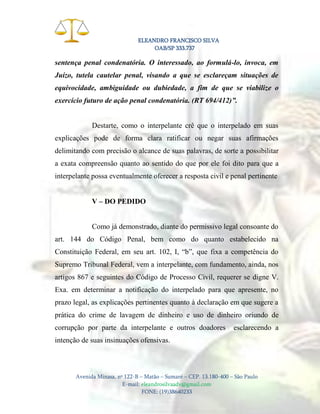 ELEANDRO FRANCISCO SILVA
OAB/SP 333.737

sentença penal condenatória. O interessado, ao formulá-lo, invoca, em
Juízo, tutela cautelar penal, visando a que se esclareçam situações de
equivocidade, ambiguidade ou dubiedade, a fim de que se viabilize o
exercício futuro de ação penal condenatória. (RT 694/412)”.

Destarte, como o interpelante crê que o interpelado em suas
explicações pode de forma clara ratificar ou negar suas afirmações
delimitando com precisão o alcance de suas palavras, de sorte a possibilitar
a exata compreensão quanto ao sentido do que por ele foi dito para que a
interpelante possa eventualmente oferecer a resposta civil e penal pertinente
V – DO PEDIDO

Como já demonstrado, diante do permissivo legal consoante do
art. 144 do Código Penal, bem como do quanto estabelecido na
Constituição Federal, em seu art. 102, I, “b”, que fixa a competência do
Supremo Tribunal Federal, vem a interpelante, com fundamento, ainda, nos
artigos 867 e seguintes do Código de Processo Civil, requerer se digne V.
Exa. em determinar a notificação do interpelado para que apresente, no
prazo legal, as explicações pertinentes quanto à declaração em que sugere a
prática do crime de lavagem de dinheiro e uso de dinheiro oriundo de
corrupção por parte da interpelante e outros doadores

esclarecendo a

intenção de suas insinuações ofensivas.

Avenida Minasa, nº 122-B – Matão – Sumaré – CEP. 13.180-400 – São Paulo
E-mail: eleandrosilvaadv@gmail.com
FONE: (19)38640233

 