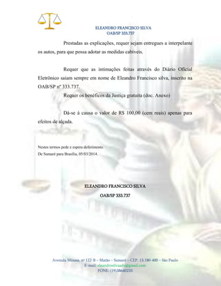 ELEANDRO FRANCISCO SILVA
OAB/SP 333.737

Prestadas as explicações, requer sejam entregues a interpelante
os autos, para que possa adotar as medidas cabíveis.

Requer que as intimações feitas através do Diário Oficial
Eletrônico saiam sempre em nome de Eleandro Francisco silva, inscrito na
OAB/SP nº 333.737.
Requer os benéficos da Justiça gratuita (doc. Anexo)

Dá-se à causa o valor de R$ 100,00 (cem reais) apenas para
efeitos de alçada.

Nestes termos pede e espera deferimento.
De Sumaré para Brasília, 05/03/2014.

ELEANDRO FRANCISCO SILVA
OAB/SP 333.737

Avenida Minasa, nº 122-B – Matão – Sumaré – CEP. 13.180-400 – São Paulo
E-mail: eleandrosilvaadv@gmail.com
FONE: (19)38640233

 