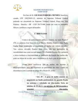 ELEANDRO FRANCISCO SILVA
OAB/SP 333.737

Em face do Sr. GILMAR FERREIRA MENDES, brasileiro,
casado, CPF 150259691-15, ministro do Supremo Tribunal Federal
podendo ser encontrado no Supremo Tribunal Federal, Praça dos Três
Poderes - Brasília - DF - CEP 70175-900, tendo em vista os elementos
fáticos e jurídicos a seguir delineados:
I – DOS FATOS

Como é de conhecimento público e notório, na Ação Penal nº
470, os senhores José Genoíno, José Dirceu, Delúbio Soares e João Paulo
Cunha foram condenados ao pagamento de multas em valores elevados.
Tais valores elevados fixados, data vênia, não tem parâmetros de
razoabilidade mas como na ação penal 470 o Pretório Excelso foi a primeira
e única instância a irracionalidade no parâmetro da fixação das multas não
pode ser objeto de revisão ante a inexistência do duplo grau de jurisdição.

Prima facie verifica-se que as multas são injustas e
desproporcionais, pois são superiores ao patrimônio dos réus e estão em
dissonância com o contido no artigo 49 e 50 do CP, verbis:
“Art. 49 - A pena de multa consiste no
pagamento ao fundo penitenciário da quantia fixada
na sentença e calculada em dias-multa. Será, no
mínimo, de 10 (dez) e, no máximo, de 360 (trezentos e
sessenta)

dias-multa.

Avenida Minasa, nº 122-B – Matão – Sumaré – CEP. 13.180-400 – São Paulo
E-mail: eleandrosilvaadv@gmail.com
FONE: (19)38640233

 