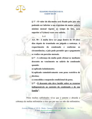 ELEANDRO FRANCISCO SILVA
OAB/SP 333.737

§ 1º - O valor do dia-multa será fixado pelo juiz não
podendo ser inferior a um trigésimo do maior salário
mínimo mensal vigente ao tempo do fato, nem
superior a 5 (cinco) vezes esse salário.
(...)
Art. 50 - A multa deve ser paga dentro de 10 (dez)
dias depois de transitada em julgado a sentença. A
requerimento

do

condenado

e

conforme

as

circunstâncias, o juiz pode permitir que o pagamento
se realize em parcelas mensais.
§ 1º - A cobrança da multa pode efetuar-se mediante
desconto no vencimento ou salário do condenado
quando:
a) aplicada isoladamente;
b) aplicada cumulativamente com pena restritiva de
direitos;
c) concedida a suspensão condicional da pena.
§ 2º - O desconto não deve incidir sobre os recursos
indispensáveis ao sustento do condenado e de sua
família”.

Pelos trechos sublinhados vê-se que é patente e absurda a
cobrança de multas milionárias a réus que por sua vez não são milionários.
Avenida Minasa, nº 122-B – Matão – Sumaré – CEP. 13.180-400 – São Paulo
E-mail: eleandrosilvaadv@gmail.com
FONE: (19)38640233

 