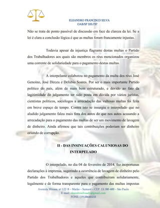ELEANDRO FRANCISCO SILVA
OAB/SP 333.737

Não se trata de ponto passível de discussão em face da clareza da lei. Se a
lei é clara a conclusão lógica é que as multas foram francamente injustas.

Todavia apesar da injustiça flagrante destas multas o Partido
dos Trabalhadores aos quais são membros os réus mencionados organizou
uma corrente de solidariedade para o pagamento destas multas.

A interpelante colaborou no pagamento da multa dos réus José
Genoíno, José Dirceu e Delúbio Soares. Por ser o mais importante Partido
político do país, além de mais bem estruturado, e devido ao fato da
legitimidade do julgamento ter sido posta em dúvida por vários juristas,
cientistas políticos, sociólogos a arrecadação das vultosas multas foi feita
em breve espaço de tempo. Contra isto se insurgiu o interpelado que no
aludido julgamento falou mais fora dos autos do que nos autos acusando a
arrecadação para o pagamento das multas de ser um movimento de lavagem
de dinheiro. Ainda afirmou que tais contribuições poderiam ser dinheiro
oriundo de corrupção.

II - DAS INSINUAÇÕES CALUNIOSAS DO
INTERPELADO

O interpelado, no dia 04 de fevereiro de 2014, fez inoportunas
declarações à imprensa, sugerindo a ocorrência de lavagem de dinheiro pelo
Partido dos Trabalhadores e aqueles que contribuíram solidariamente,
legalmente e de forma transparente para o pagamento das multas impostas
Avenida Minasa, nº 122-B – Matão – Sumaré – CEP. 13.180-400 – São Paulo
E-mail: eleandrosilvaadv@gmail.com
FONE: (19)38640233

 