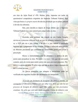 ELEANDRO FRANCISCO SILVA
OAB/SP 333.737

aos réus da Ação Penal nº 470. Multas, aliás, impostas em razão de
questionável competência originária do Supremo Tribunal Federal, haja
vista que houve ex proprio marte divisão da jurisdição que no plano judicial
é divisão da soberania.
Sim, pois decidiu-se depois de longo debate que o Supremo
Tribunal Federal era o juiz natural para julgar todos os réus.

Ocorrida uma nulidade em relação ao réu Carlos Quaglia
enviou-se o processo referente a ele ao juiz de primeira instancia. Concluise: o STF não era o juiz natural e se não é o juiz natural é conclusão
legitima que o julgamento foi de exceção. Tal fato é reforçado pela posição
do Ministro presidente que confessou ter aumentados penas para evitar a
prescrição.
Houve a instrumentalização do processo e a prática de préjuízos para prejudicar os réus. Pré-juízo é a maior falta que um juiz pode
cometer, pois ele existe para emitir juízos não para provocar prejuízos. Préjuízo é o oposto de juízo. É sofrer algo que não se deve é algo a margem da
lei e é crime em tese.
As graves acusações que atingem a interpelante pode ser
verificada nos seguintes trechos das declarações do interpelado:
“E se for um fenômeno de lavagem? De dinheiro mesmo, de
corrupção? O Ministério Público tem que olhar isso. Será que não há um
processo de lavagem de dinheiro aqui? São coisas que nós precisamos
examinar. Eu acho que está tudo muito esquisito. Coleta de dinheiro com
Avenida Minasa, nº 122-B – Matão – Sumaré – CEP. 13.180-400 – São Paulo
E-mail: eleandrosilvaadv@gmail.com
FONE: (19)38640233

 