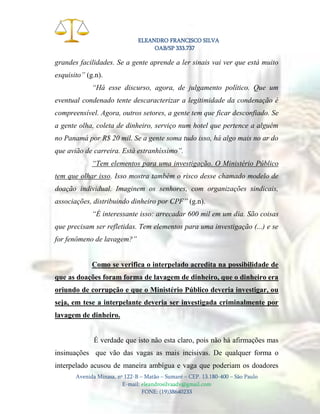 ELEANDRO FRANCISCO SILVA
OAB/SP 333.737

grandes facilidades. Se a gente aprende a ler sinais vai ver que está muito
esquisito” (g.n).
“Há esse discurso, agora, de julgamento político. Que um
eventual condenado tente descaracterizar a legitimidade da condenação é
compreensível. Agora, outros setores, a gente tem que ficar desconfiado. Se
a gente olha, coleta de dinheiro, serviço num hotel que pertence a alguém
no Panamá por R$ 20 mil. Se a gente soma tudo isso, há algo mais no ar do
que avião de carreira. Está estranhíssimo”.
“Tem elementos para uma investigação. O Ministério Público
tem que olhar isso. Isso mostra também o risco desse chamado modelo de
doação individual. Imaginem os senhores, com organizações sindicais,
associações, distribuindo dinheiro por CPF” (g.n).
“É interessante isso: arrecadar 600 mil em um dia. São coisas
que precisam ser refletidas. Tem elementos para uma investigação (...) e se
for fenômeno de lavagem?”

Como se verifica o interpelado acredita na possibilidade de
que as doações foram forma de lavagem de dinheiro, que o dinheiro era
oriundo de corrupção e que o Ministério Público deveria investigar, ou
seja, em tese a interpelante deveria ser investigada criminalmente por
lavagem de dinheiro.

É verdade que isto não esta claro, pois não há afirmações mas
insinuações que vão das vagas as mais incisivas. De qualquer forma o
interpelado acusou de maneira ambígua e vaga que poderiam os doadores
Avenida Minasa, nº 122-B – Matão – Sumaré – CEP. 13.180-400 – São Paulo
E-mail: eleandrosilvaadv@gmail.com
FONE: (19)38640233

 