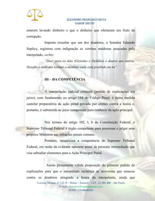 ELEANDRO FRANCISCO SILVA
OAB/SP 333.737

estarem lavando dinheiro e que o dinheiro que ofertaram era fruto de
corrupção.
Importa ressaltar que um dos doadores, o Senador Eduardo
Suplicy, registrou com indignação as verrinas maldosas assacadas pelo
interpelado, verbis:
“Doei para os dois (Genoíno e Delúbio) e doarei aos outros.
Desafio o ministro Gilmar a mostrar onde está proibido na lei”.
III – DA COMPETÊNCIA

A interpelação judicial criminal (pedido de explicações em
juízo), com fundamento no artigo 144 do Código Penal, é típica medida
cautelar preparatória da ação penal privada por crimes contra a honra e,
portanto, é submetida ao juízo competente para conhecer da ação principal.

Nos termos do artigo 102, I, b da Constituição Federal, o
Supremo Tribunal Federal é órgão competente para processar e julgar seus
próprios Ministros nas infrações penais comuns.
Portanto, inequívoca a competência do Supremo Tribunal
Federal, em razão da evidente natureza penal da presente interpelação que
visa subsidiar elementos para a Ação Principal Penal.

Assim plenamente válida proposição do presente pedido de
explicações para que o interpelado esclareça as aleivosias que assacou
contra os doadores atingindo a honra da interpelante, ainda que
Avenida Minasa, nº 122-B – Matão – Sumaré – CEP. 13.180-400 – São Paulo
E-mail: eleandrosilvaadv@gmail.com
FONE: (19)38640233

 
