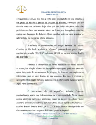 ELEANDRO FRANCISCO SILVA
OAB/SP 333.737

obliquamente. Sim, de fato pois é certo que o interpelado em tese imputou a
um grupo de pessoas a prática de lavagem de dinheiro, afirmação que ele
deveria saber ser caluniosa haja vista que um jurista do porte dele sabe
perfeitamente bem que doações como as feitas pela interpelante não são
meios para lavagem de dinheiro. Doar significa entregar sem imaginar o
retorno total ou parcial do objeto entregue.

Conforme o entendimento do antigo Tribunal de Alçada
Criminal de São Paulo a ofensa a “algumas” pessoas de um grupo requer
previas interpelação (TACRSP, Julgados 84/330, no mesmo sentido TARS
RF 262/322).

Fazendo o interpelado de forma nebulosa e de modo oblíquo
as acusações atingiu a honra da interpelante que agora pode ser apontada
como integrante de um esquema de lavagem de dinheiro que, repita-se, o
interpelado não se sabe direito no que consiste. Por isto é proposta a
apresente interpelação para que depois possa a interpelante ingressar com a
Ação Penal competente.

O

interpelado

não

foi

especifico,

todavia.

Cometeu

possivelmente aquilo que é denominado de crime camuflado. Neste caso o
agente emprega expressões ambíguas, vagas ou pouco específicas “para
excitar a atenção dos outros e dar mais efeito ao seu significado injurioso”
(Aníbal Bruno, Direito Penal, p. 337). Ou seja, usando ambiguidades no
discurso contumelioso o agente dificulta a persecução penal.
Avenida Minasa, nº 122-B – Matão – Sumaré – CEP. 13.180-400 – São Paulo
E-mail: eleandrosilvaadv@gmail.com
FONE: (19)38640233

 