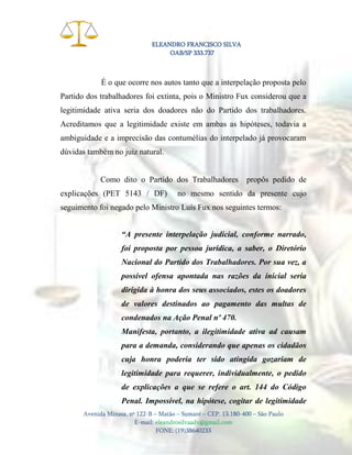 ELEANDRO FRANCISCO SILVA
OAB/SP 333.737

É o que ocorre nos autos tanto que a interpelação proposta pelo
Partido dos trabalhadores foi extinta, pois o Ministro Fux considerou que a
legitimidade ativa seria dos doadores não do Partido dos trabalhadores.
Acreditamos que a legitimidade existe em ambas as hipóteses, todavia a
ambiguidade e a imprecisão das contumélias do interpelado já provocaram
dúvidas também no juiz natural.

Como dito o Partido dos Trabalhadores
explicações (PET 5143 / DF)

propôs pedido de

no mesmo sentido da presente cujo

seguimento foi negado pelo Ministro Luís Fux nos seguintes termos:
“A presente interpelação judicial, conforme narrado,
foi proposta por pessoa jurídica, a saber, o Diretório
Nacional do Partido dos Trabalhadores. Por sua vez, a
possível ofensa apontada nas razões da inicial seria
dirigida à honra dos seus associados, estes os doadores
de valores destinados ao pagamento das multas de
condenados na Ação Penal nº 470.
Manifesta, portanto, a ilegitimidade ativa ad causam
para a demanda, considerando que apenas os cidadãos
cuja honra poderia ter sido atingida gozariam de
legitimidade para requerer, individualmente, o pedido
de explicações a que se refere o art. 144 do Código
Penal. Impossível, na hipótese, cogitar de legitimidade
Avenida Minasa, nº 122-B – Matão – Sumaré – CEP. 13.180-400 – São Paulo
E-mail: eleandrosilvaadv@gmail.com
FONE: (19)38640233

 