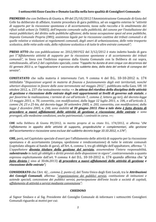 I sottoscritti Enzo Cuscito e Donato Lucilla nella loro qualità di Consiglieri Comunale:

PREMESSO che con Delibera di Giunta n. 89 del 25/10/2012 l’Amministrazione Comunale di Gioia del
Colle ha deliberato di affidare, tramite procedura di gara pubblica, ad un soggetto esterno le “attività
di supporto per la riscossione spontanea e di accertamento, tassa sulla raccolta e lo smaltimento dei
rifiuti solidi urbani (o TARES), dell'imposta comunale sulla pubblicità, del canone per l'installazione dei
mezzi pubblicitari, del diritto sulle pubbliche affissioni, della tassa occupazione spazi ed aree pubbliche,
Imposta Comunale Propria (IMU), assistenza legale per la riscossione coattiva dei tributi comunali e di
quelle relative a violazioni ai regolamenti comunali, degli oneri di urbanizzazione, delle rette trasporto
scolastico, delle rette asilo nido, della refezione scolastica e di tutte le altre entrate comunali”;

PRESO ATTO che con pubblicazione nr. 2012/001922 del 3/12/2012 è stato indetto bando di gara
per l’"Affidamento attività di supporto per la riscossione spontanea e di accertamento dei tributi
comunali”, in linea con l’indirizzo espresso dalla Giunta Comunale con la Delibera di cui sopra,
sottolineando, all’art.2 del capitolato speciale, come “l’appalto ha durata di anni cinque con decorrenza dal
01 gennaio 2013 o, se l'aggiudicazione è successiva alla suddetta data, dalla data del verbale di consegna del
servizio”.

CONSTATATO che sulla materia è intervenuto l'art. 9 comma 4 del D.L. 10-10-2012 n. 174
intitolato “Disposizioni urgenti in materia di finanza e funzionamento degli enti territoriali, nonché
ulteriori disposizioni in favore delle zone terremotate nel maggio 2012.”, pubblicato nella Gazz. Uff. 10
ottobre 2012, n. 237 che testualmente recita: << In attesa del riordino della disciplina delle attività
di gestione e riscossione delle entrate degli enti appartenenti ai livelli di governo sub statale, e
per favorirne la realizzazione, i termini di cui all'articolo 7, comma 2, lettera gg-ter), del decreto-legge
13 maggio 2011, n. 70, convertito, con modificazioni, dalla legge 12 luglio 2011, n. 106, e all'articolo 3,
commi 24, 25 e 25-bis, del decreto-legge 30 settembre 2005, n. 203, convertito, con modificazioni, dalla
legge 2 dicembre 2005, n. 248, sono stabiliti al 30 giugno 2013. Fino a tale data è fatto divieto di
procedere a nuovi affidamenti delle attività di gestione e riscossione delle entrate e sono
prorogati, alle medesime condizioni, anche patrimoniali, i contratti in corso. >>;

CHE nella Delibera di Giunta 89/2012, in merito proprio al su citato D.L. 174/2012, si afferma “che
l’affidamento in appalto delle attività di supporto, propedeutiche e complementari, alla gestione
dell’accertamento e riscossione sono escluse dal suddetto decreto legge 10.10.2012, n.174”;

CHE, però, nel Capitolato speciale d’oneri per l’affidamento delle attività di supporto per la riscossione
spontanea e di accertamento (stampa, spedizione e rendicontazione) di tutte le entrate comunali
(capitolato allegato al bando di gara), all’Art. 6, comma 1, tra gli obblighi dell’appaltatore, afferma: “1.
L’appaltatore diventa titolare della gestione del servizio, assumendone l'intera responsabilità,
subentrando in tutti gli obblighi e diritti previsti dalle disposizioni in vigore”, contravvenendo a quanto
espresso esplicitamente dall'art. 9 comma 4 del D.L. 10-10-2012 n. 174 quando afferma che “è
fatto divieto ( sino al 30.06.2013) di procedere a nuovi affidamenti delle attività di gestione e
riscossione delle entrate”;

CONSIDERATO che l’Art. 42, , comma 2, punto e), del Testo Unico degli Enti Locali, tra le Attribuzioni
dei Consigli Comunali, afferma: “organizzazione dei pubblici servizi, costituzione di istituzioni e
aziende speciali, concessione dei pubblici servizi, partecipazione dell’ente locale a società di capitali,
affidamento di attività o servizi mediante convenzione”;

                                                CHIEDONO
al Signor Sindaco e al Sig. Presidente del Consiglio Comunale di informare i sottoscritti Consiglieri
Comunali riguardo ai motivi per cui:

                                                      2
 