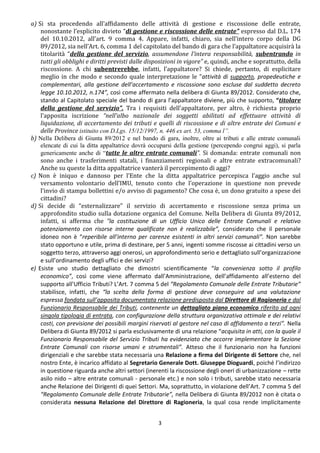 a) Si sta procedendo all’affidamento delle attività di gestione e riscossione delle entrate,
    nonostante l’esplicito divieto “di gestione e riscossione delle entrate” espresso dal D.L. 174
    del 10.10.2012, all’art. 9 comma 4. Appare, infatti, chiaro, sia nell’intero corpo della DG
    89/2012, sia nell’Art. 6, comma 1 del capitolato del bando di gara che l’appaltatore acquisirà la
    titolarità “della gestione del servizio, assumendone l'intera responsabilità, subentrando in
    tutti gli obblighi e diritti previsti dalle disposizioni in vigore” e, quindi, anche e soprattutto, della
    riscossione. A chi subentrerebbe, infatti, l’appaltatore? Si chiede, pertanto, di esplicitare
    meglio in che modo e secondo quale interpretazione le “attività di supporto, propedeutiche e
    complementari, alla gestione dell’accertamento e riscossione sono escluse dal suddetto decreto
    legge 10.10.2012, n.174”, così come affermato nella delibera di Giunta 89/2012. Considerato che,
    stando al Capitolato speciale del bando di gara l’appaltatore diviene, più che supporto, “titolare
    della gestione del servizio”. Tra i requisiti dell’appaltatore, per altro, è richiesta proprio
    l’apposita iscrizione “nell’albo nazionale dei soggetti abilitati ad effettuare attività di
    liquidazione, di accertamento dei tributi e quelli di riscossione e di altre entrate dei Comuni e
    delle Province istituito con D.Lgs. 15/12/1997, n. 446 ex art. 53, comma l”.
b) Nella Delibera di Giunta 89/2012 e nel bando di gara, inoltre, oltre ai tributi e alle entrate comunali
    elencate di cui la ditta appaltatrice dovrà occuparsi della gestione (percependo congrui aggi), si parla
    genericamente anche di “tutte le altre entrate comunali”. Si domanda: entrate comunali non
    sono anche i trasferimenti statali, i finanziamenti regionali e altre entrate extracomunali?
    Anche su queste la ditta appaltatrice vanterà il percepimento di aggi?
c) Non è iniquo e dannoso per l’Ente che la ditta appaltatrice percepisca l’aggio anche sul
    versamento volontario dell’IMU, tenuto conto che l’operazione in questione non prevede
    l’invio di stampa bollettini e/o avviso di pagamento? Che cosa è, un dono gratuito a spese dei
    cittadini?
d) Si decide di “esternalizzare” il servizio di accertamento e riscossione senza prima un
    approfondito studio sulla dotazione organica del Comune. Nella Delibera di Giunta 89/2012,
    infatti, si afferma che “la costituzione di un Ufficio Unico delle Entrate Comunali e relativo
    potenziamento con risorse interne qualificate non è realizzabile”, considerato che il personale
    idoneo non è “reperibile all’interno per carenze esistenti in altri servizi comunali”. Non sarebbe
    stato opportuno e utile, prima di destinare, per 5 anni, ingenti somme riscosse ai cittadini verso un
    soggetto terzo, attraverso aggi onerosi, un approfondimento serio e dettagliato sull’organizzazione
    e sull’ordinamento degli uffici e dei servizi?
e) Esiste uno studio dettagliato che dimostri scientificamente “la convenienza sotto il profilo
    economico”, così come viene affermato dall’Amministrazione, dell’affidamento all’esterno del
    supporto all’Ufficio Tributi? L’Art. 7 comma 5 del “Regolamento Comunale delle Entrate Tributarie”
    stabilisce, infatti, che “la scelta della forma di gestione deve conseguire ad una valutazione
    espressa fondata sull’apposita documentata relazione predisposta dal Direttore di Ragioneria e dal
    Funzionario Responsabile dei Tributi, contenente un dettagliato piano economico riferito ad ogni
    singola tipologia di entrata, con configurazione della struttura organizzativa ottimale e dei relativi
    costi, con previsione dei possibili margini riservati al gestore nel caso di affidamento a terzi”. Nella
    Delibera di Giunta 89/2012 si parla esclusivamente di una relazione “acquisita in atti, con la quale il
    Funzionario Responsabile del Servizio Tributi ha evidenziato che occorre implementare la Sezione
    Entrate Comunali con risorse umani e strumentali”. Atteso che il funzionario non ha funzioni
    dirigenziali e che sarebbe stata necessaria una Relazione a firma del Dirigente di Settore che, nel
    nostro Ente, è incarico affidato al Segretario Generale Dott. Giuseppe Dioguardi, poiché l’indirizzo
    in questione riguarda anche altri settori (inerenti la riscossione degli oneri di urbanizzazione – rette
    asilo nido – altre entrate comunali - personale etc.) e non solo i tributi, sarebbe stato necessaria
    anche Relazione dei Dirigenti di quei Settori. Ma, soprattutto, in violazione dell’Art. 7 comma 5 del
    “Regolamento Comunale delle Entrate Tributarie”, nella Delibera di Giunta 89/2012 non è citata o
    considerata nessuna Relazione del Direttore di Ragioneria, la qual cosa rende implicitamente


                                                   3
 