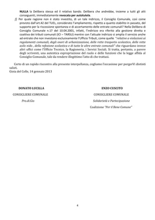 NULLA la Delibera stessa ed il relativo bando. Delibera che andrebbe, insieme a tutti gli atti
        conseguenti, immediatamente revocata per autotutela.
    f) Per quale ragione non è stato investito, di un tale indirizzo, il Consiglio Comunale, così come
        previsto dall’art.42 del TUEL, considerato l’ampliamento, rispetto a quanto stabilito in passato, del
        supporto per la riscossione spontanea e di accertamento delle entrate comunali? Nella Delibera di
        Consiglio Comunale n.17 del 10.04.2001, infatti, l’indirizzo era riferito alla gestione diretta e
        coattiva dei tributi comunali (ICI – TARSU) mentre con l’attuale indirizzo si amplia il servizio anche
        ad entrate che non investono esclusivamente l’Ufficio Tributi, come quelle “relative a violazioni ai
        regolamenti comunali, degli oneri di urbanizzazione, delle rette trasporto scolastico, delle rette
        asilo nido , della refezione scolastica e di tutte le altre entrate comunali” che riguardano invece
        altri uffici come l’Ufficio Tecnico, la Ragioneria, i Servizi Sociali. Si tratta, pertanto, a parere
        degli scriventi, una autentica espropriazione del ruolo e delle funzioni che la legge affida al
        Consiglio Comunale, tale da rendere illegittimo l’atto di che trattasi.

    Certo di un rapido riscontro alla presente interpellanza, cogliamo l’occasione per porgerVi distinti
saluti.
Gioia del Colle, 14 gennaio 2013




       DONATO LUCILLA                                                     ENZO CUSCITO

  CONSIGLIERE COMUNALE                                             CONSIGLIERE COMUNALE

         Pro.di.Gio                                                Solidarietà e Partecipazione

                                                                Coalizione “Per il Bene Comune”




                                                      4
 