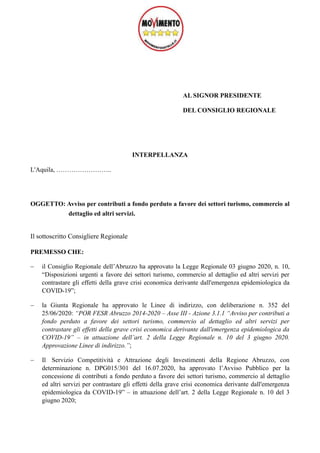 AL SIGNOR PRESIDENTE
DEL CONSIGLIO REGIONALE
INTERPELLANZA
L'Aquila, ……………………..
OGGETTO: Avviso per contributi a fondo perduto a favore dei settori turismo, commercio al
dettaglio ed altri servizi.
Il sottoscritto Consigliere Regionale
PREMESSO CHE:
− il Consiglio Regionale dell’Abruzzo ha approvato la Legge Regionale 03 giugno 2020, n. 10,
“Disposizioni urgenti a favore dei settori turismo, commercio al dettaglio ed altri servizi per
contrastare gli effetti della grave crisi economica derivante dall'emergenza epidemiologica da
COVID-19”;
− la Giunta Regionale ha approvato le Linee di indirizzo, con deliberazione n. 352 del
25/06/2020: “POR FESR Abruzzo 2014-2020 – Asse III - Azione 3.1.1 “Avviso per contributi a
fondo perduto a favore dei settori turismo, commercio al dettaglio ed altri servizi per
contrastare gli effetti della grave crisi economica derivante dall'emergenza epidemiologica da
COVID-19” – in attuazione dell’art. 2 della Legge Regionale n. 10 del 3 giugno 2020.
Approvazione Linee di indirizzo.”;
− Il Servizio Competitività e Attrazione degli Investimenti della Regione Abruzzo, con
determinazione n. DPG015/301 del 16.07.2020, ha approvato l’Avviso Pubblico per la
concessione di contributi a fondo perduto a favore dei settori turismo, commercio al dettaglio
ed altri servizi per contrastare gli effetti della grave crisi economica derivante dall'emergenza
epidemiologica da COVID-19” – in attuazione dell’art. 2 della Legge Regionale n. 10 del 3
giugno 2020;
 