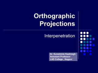 Orthographic
Projections
Interpenetration
Ar. Surashmie Kaalmegh
Asisstant Professor
LAD College , Nagpur
 
