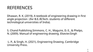 REFERENCES
Dhawan, R. K. (2019). A textbook of engineering drawing in first
˜ œ
angle projection : (for B.E./B.Tech. students of different
technological universities of India).
S. Chand Publishing.Simmons, C. H., Maguire, D. E., & Phelps,
N. (2009). Manual of engineering drawing. Elsevier.Singh
L. P., & Singh, H. (2021). Engineering Drawing. Cambridge
University Press.
1
 