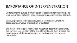 IMPORTANCE OF INTERPENETRATION
Understanding curves of intersection is essential for designing and
leak –proof joint between objects, ensuring proper surface contact.
Ducts, pipe joints ,smokestacks ,boilers ,containers , machine
castings etc. , involve intersection of surfaces
Engineers in charge of fabrication must first determine accurately
the curve of intersection of the two elements and then prepare the
development of the two elements on the bases of the curve of
penetration.
 