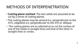 METHODS OF INTERPENETRATION
• Cutting-plane method: The two solids are assumed to be
cut by a series of cutting planes.
• The cutting planes may be vertical (i.e. perpendicular to the
H.P.), edgewise (i.e. perpendicular to the V.P.) or oblique.
• The cutting planes are so selected as to cut the surface of
one of the solids in straight lines and that of the other in
straight lines or circles.
8
 