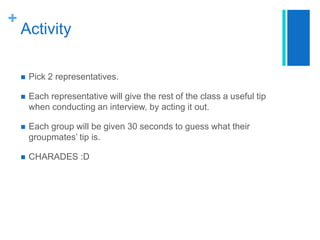 Activity	Pick 2 representatives.Each representative will give the rest of the class a useful tip when conducting an interview, by acting it out.Each group will be given 30 seconds to guess what their groupmates’ tip is.CHARADES :D