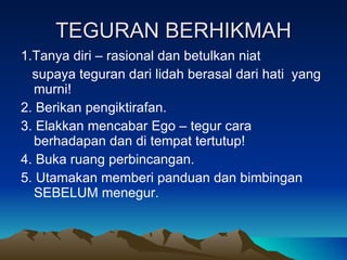 TEGURAN BERHIKMAH 1.Tanya diri – rasional dan betulkan niat  supaya teguran dari lidah berasal dari hati  yang murni! 2. Berikan pengiktirafan. 3. Elakkan mencabar Ego – tegur cara berhadapan dan di tempat tertutup! 4. Buka ruang perbincangan. 5. Utamakan memberi panduan dan bimbingan SEBELUM menegur. 