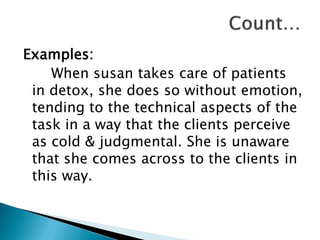 Examples:
When susan takes care of patients
in detox, she does so without emotion,
tending to the technical aspects of the
task in a way that the clients perceive
as cold & judgmental. She is unaware
that she comes across to the clients in
this way.
 