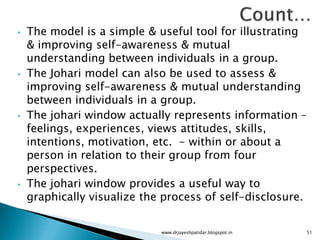 • The model is a simple & useful tool for illustrating
& improving self-awareness & mutual
understanding between individuals in a group.
• The Johari model can also be used to assess &
improving self-awareness & mutual understanding
between individuals in a group.
• The johari window actually represents information –
feelings, experiences, views attitudes, skills,
intentions, motivation, etc. - within or about a
person in relation to their group from four
perspectives.
• The johari window provides a useful way to
graphically visualize the process of self-disclosure.
www.drjayeshpatidar.blogspot.in 51
 