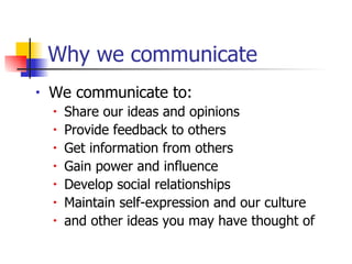 Why we communicate  We communicate to: Share our ideas and opinions Provide feedback to others Get information from others Gain power and influence Develop social relationships Maintain self-expression and our culture and other ideas you may have thought of 