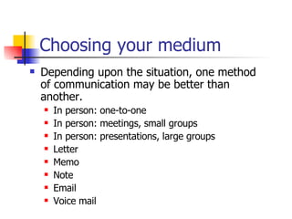 Choosing your medium Depending upon the situation, one method  of communication may be better than another.  In person: one-to-one In person: meetings, small groups In person: presentations, large groups Letter Memo Note Email Voice mail 