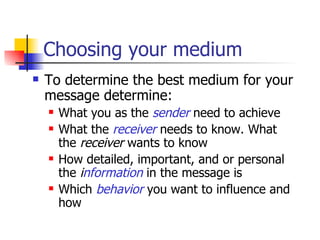 Choosing your medium To determine the best medium for your message determine: What you as the  sender  need to achieve What the  receiver  needs to know. What the  receiver  wants to know How detailed, important, and or personal the  i nformation  in the message is Which  behavior  you want to influence and how 