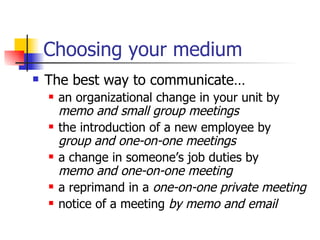 Choosing your medium The best way to communicate… an organizational change in your unit by  memo and small group meetings the introduction of a new employee by  group and one-on-one meetings a change in someone’s job duties by  memo and one-on-one meeting a reprimand in a  one-on-one private meeting notice of a meeting  by memo and email 