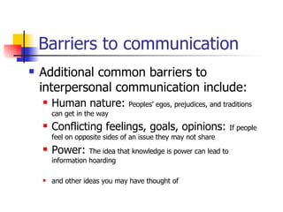 Barriers to communication Additional common barriers to interpersonal communication include: Human nature:  Peoples’ egos, prejudices, and traditions can get in the way Conflicting feelings, goals, opinions:  If people feel on opposite sides of an issue they may not share Power:  The idea that knowledge is power can lead to information hoarding and other ideas you may have thought of 