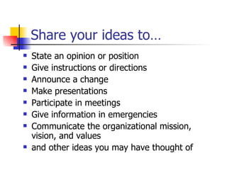 Share your ideas to… State an opinion or position Give instructions or directions  Announce a change Make presentations Participate in meetings Give information in emergencies  Communicate the organizational mission, vision, and values and other ideas you may have thought of 