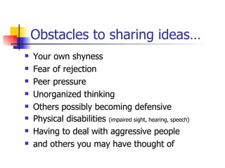 Obstacles to sharing ideas… Your own shyness Fear of rejection Peer pressure Unorganized thinking Others possibly becoming defensive Physical disabilities  (impaired sight, hearing, speech) Having to deal with aggressive people and others you may have thought of 