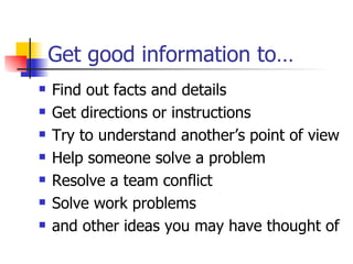 Get good information to… Find out facts and details Get directions or instructions Try to understand another’s point of view Help someone solve a problem Resolve a team conflict  Solve work problems and other ideas you may have thought of 