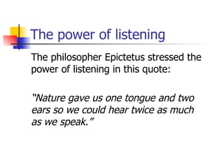 The power of listening The philosopher Epictetus stressed the power of listening in this quote: “ Nature gave us one tongue and two ears so we could hear twice as much  as we speak.” 